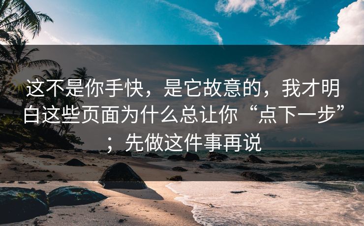 这不是你手快，是它故意的，我才明白这些页面为什么总让你“点下一步”；先做这件事再说