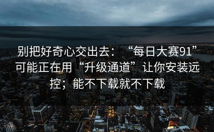 别把好奇心交出去：“每日大赛91”可能正在用“升级通道”让你安装远控；能不下载就不下载
