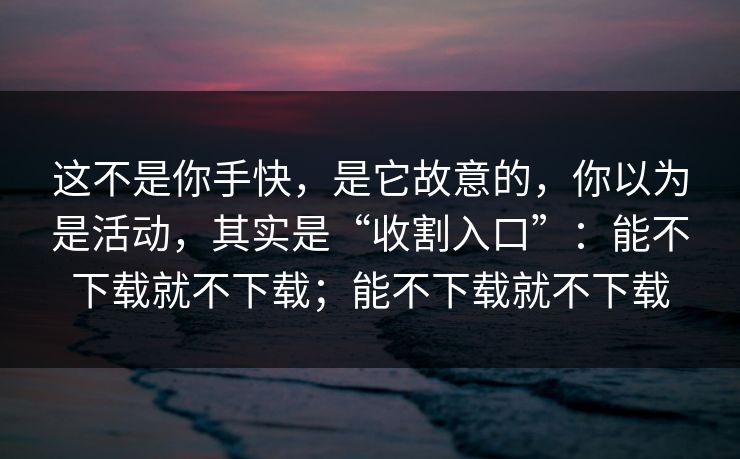 这不是你手快，是它故意的，你以为是活动，其实是“收割入口”：能不下载就不下载；能不下载就不下载