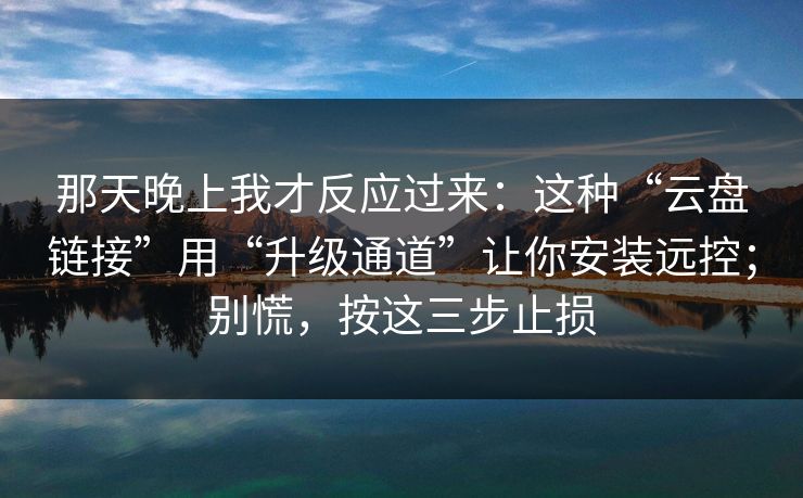 那天晚上我才反应过来：这种“云盘链接”用“升级通道”让你安装远控；别慌，按这三步止损