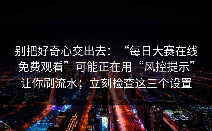 别把好奇心交出去：“每日大赛在线免费观看”可能正在用“风控提示”让你刷流水；立刻检查这三个设置