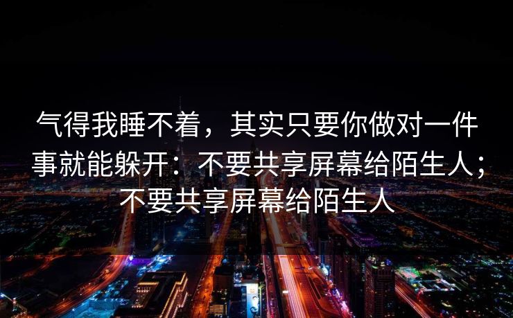 气得我睡不着，其实只要你做对一件事就能躲开：不要共享屏幕给陌生人；不要共享屏幕给陌生人