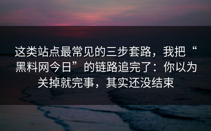这类站点最常见的三步套路，我把“黑料网今日”的链路追完了：你以为关掉就完事，其实还没结束