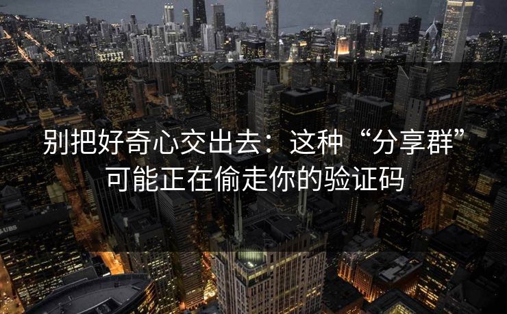 别把好奇心交出去：这种“分享群”可能正在偷走你的验证码