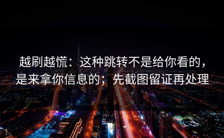 越刷越慌：这种跳转不是给你看的，是来拿你信息的；先截图留证再处理