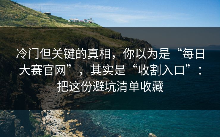 冷门但关键的真相，你以为是“每日大赛官网”，其实是“收割入口”：把这份避坑清单收藏