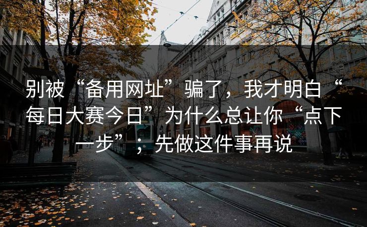 别被“备用网址”骗了，我才明白“每日大赛今日”为什么总让你“点下一步”；先做这件事再说