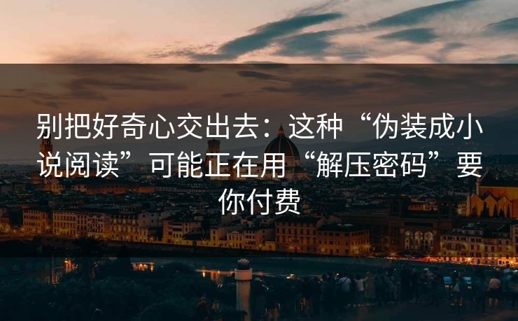 别把好奇心交出去：这种“伪装成小说阅读”可能正在用“解压密码”要你付费