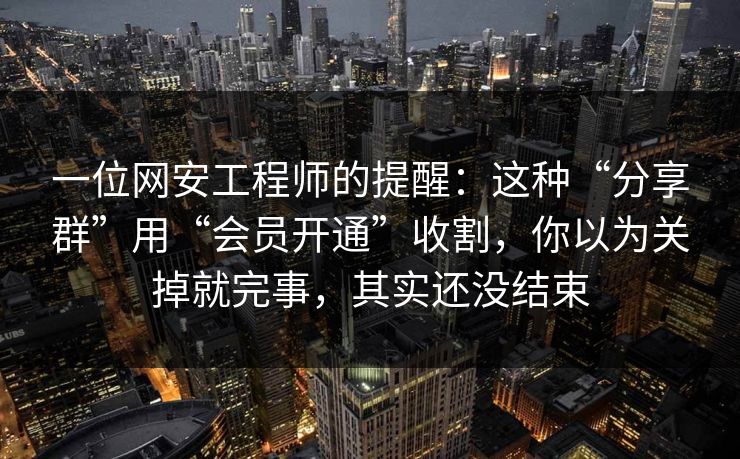 一位网安工程师的提醒：这种“分享群”用“会员开通”收割，你以为关掉就完事，其实还没结束