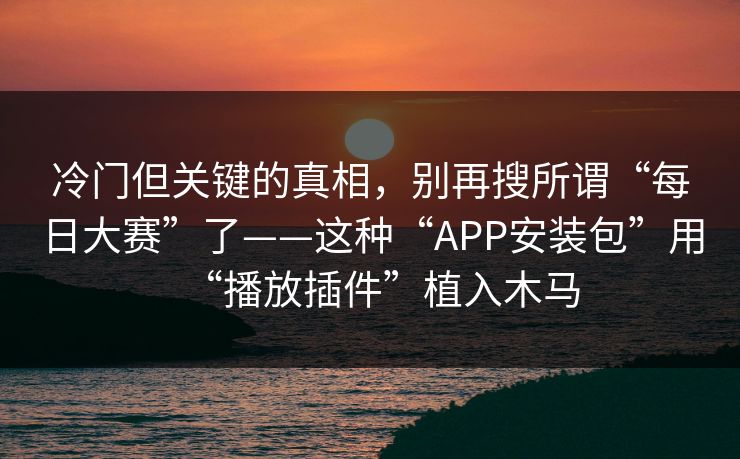 冷门但关键的真相，别再搜所谓“每日大赛”了——这种“APP安装包”用“播放插件”植入木马
