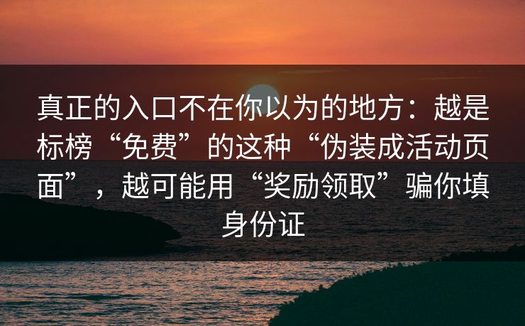 真正的入口不在你以为的地方:越是标榜“免费”的这种“伪装成活动页面”,越可能用“奖励领取”骗你填身份证 真正的入口不在你以为的地方:越是标榜“免费”的这种“伪装成活动页面”,越可能用“奖励领取”骗你填身份证