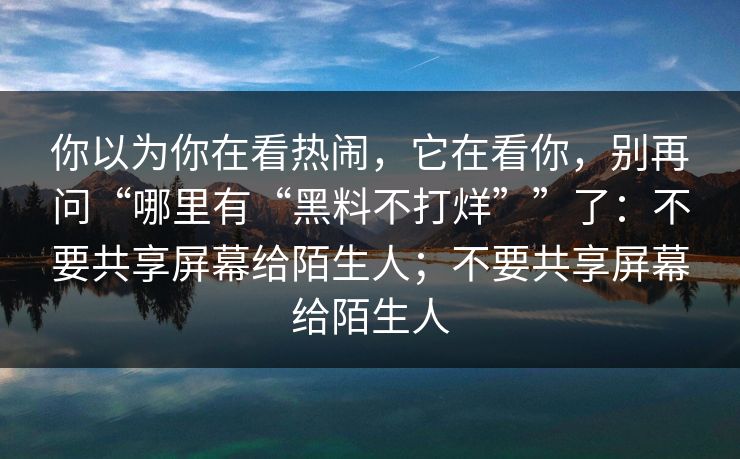 你以为你在看热闹,它在看你,别再问“哪里有“黑料不打烊””了:不要共享屏幕给陌生人;不要共享屏幕给陌生人 你以为你在看热闹,它在看你,别再问“哪里有“黑料不打烊””了:不要共享屏幕给陌生人;不要共享屏幕给陌生人