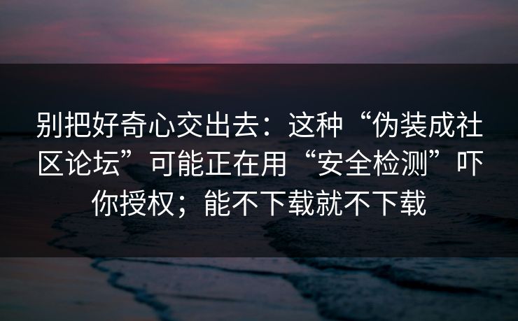 别把好奇心交出去:这种“伪装成社区论坛”可能正在用“安全检测”吓你授权;能不下载就不下载 别把好奇心交出去:这种“伪装成社区论坛”可能正在用“安全检测”吓你授权;能不下载就不下载