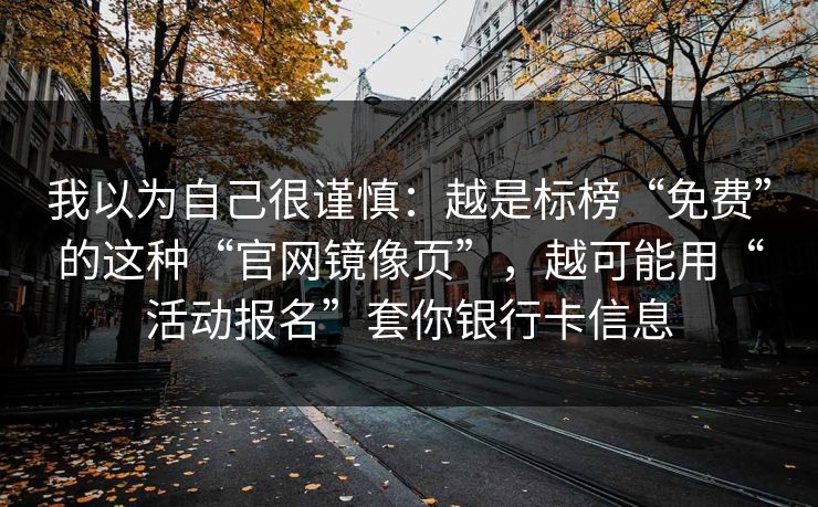 我以为自己很谨慎：越是标榜“免费”的这种“官网镜像页”，越可能用“活动报名”套你银行卡信息