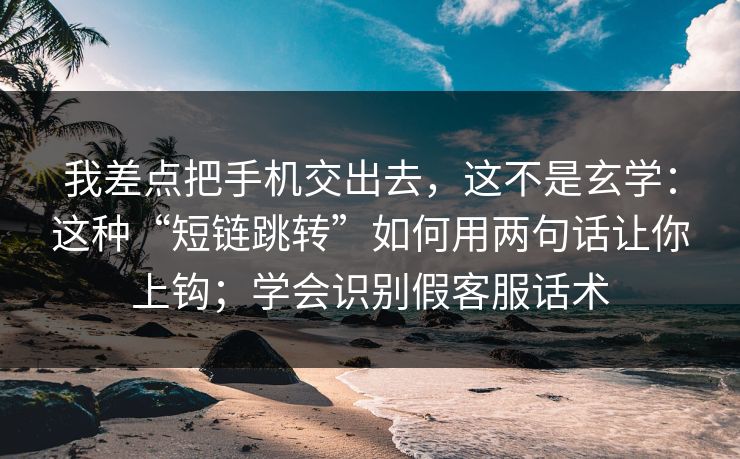 我差点把手机交出去，这不是玄学：这种“短链跳转”如何用两句话让你上钩；学会识别假客服话术