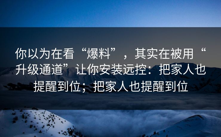 你以为在看“爆料”，其实在被用“升级通道”让你安装远控：把家人也提醒到位；把家人也提醒到位