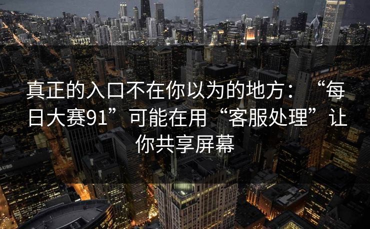 真正的入口不在你以为的地方：“每日大赛91”可能在用“客服处理”让你共享屏幕