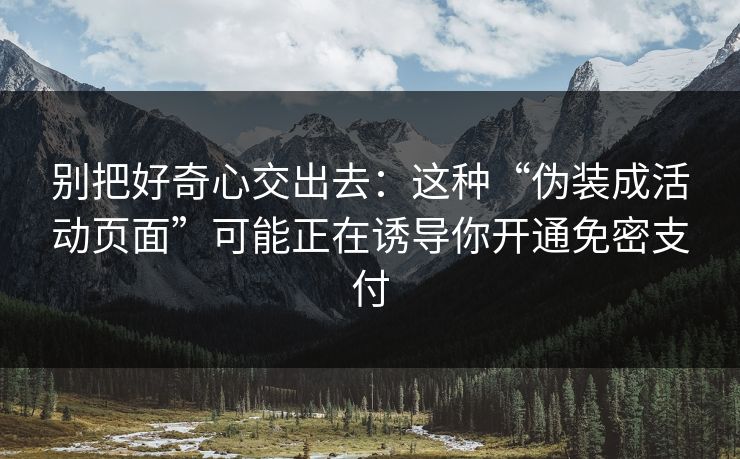 别把好奇心交出去:这种“伪装成活动页面”可能正在诱导你开通免密支付 别把好奇心交出去:这种“伪装成活动页面”可能正在诱导你开通免密支付