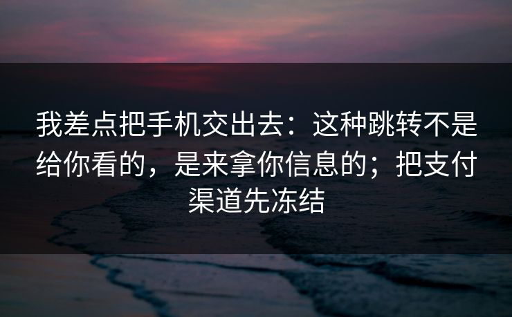 我差点把手机交出去：这种跳转不是给你看的，是来拿你信息的；把支付渠道先冻结
