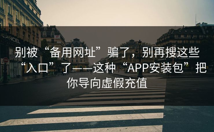 别被“备用网址”骗了，别再搜这些“入口”了——这种“APP安装包”把你导向虚假充值