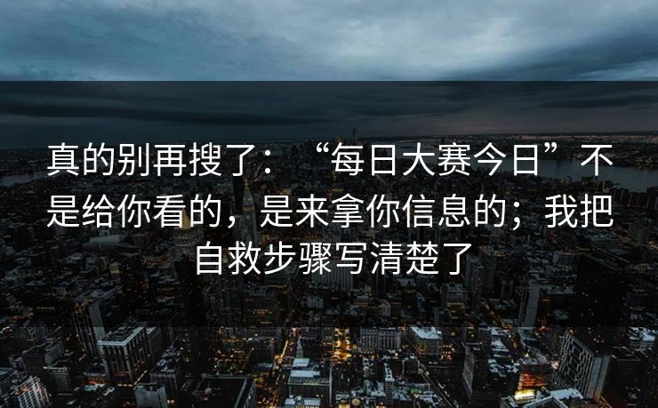 真的别再搜了：“每日大赛今日”不是给你看的，是来拿你信息的；我把自救步骤写清楚了