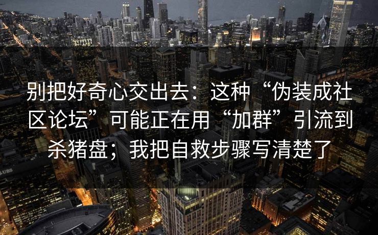 别把好奇心交出去:这种“伪装成社区论坛”可能正在用“加群”引流到杀猪盘;我把自救步骤写清楚了 别把好奇心交出去:这种“伪装成社区论坛”可能正在用“加群”引流到杀猪盘;我把自救步骤写清楚了