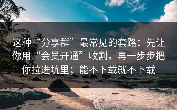 这种“分享群”最常见的套路：先让你用“会员开通”收割，再一步步把你拉进坑里；能不下载就不下载