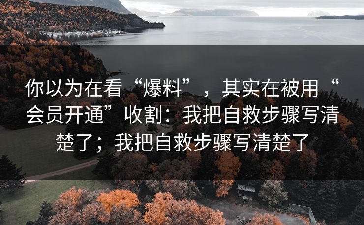 你以为在看“爆料”，其实在被用“会员开通”收割：我把自救步骤写清楚了；我把自救步骤写清楚了