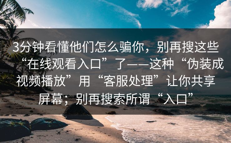 3分钟看懂他们怎么骗你,别再搜这些“在线观看入口”了——这种“伪装成视频播放”用“客服处理”让你共享屏幕;别再搜索所谓“入口” 3分钟看懂他们怎么骗你,别再搜这些“在线观看入口”了——这种“伪装成视频播放”用“客服处理”让你共享屏幕;别再搜索所谓“入口”