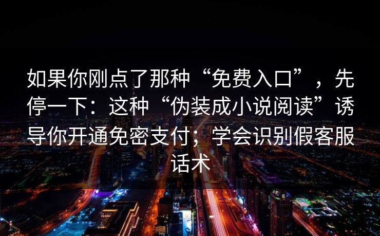 如果你刚点了那种“免费入口”,先停一下:这种“伪装成小说阅读”诱导你开通免密支付;学会识别假客服话术 如果你刚点了那种“免费入口”,先停一下:这种“伪装成小说阅读”诱导你开通免密支付;学会识别假客服话术