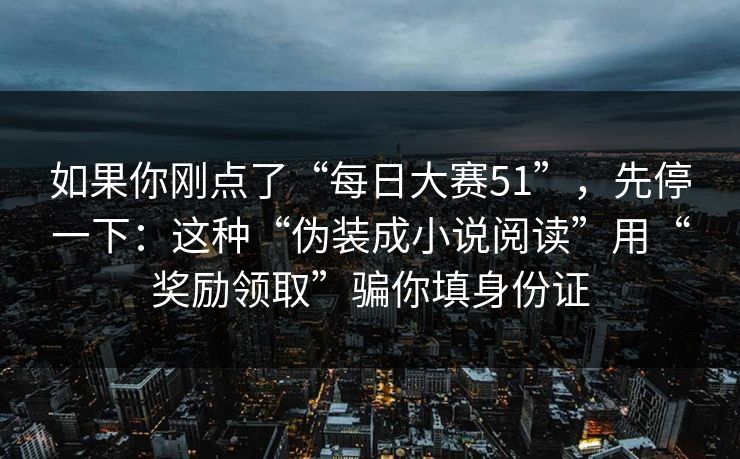 如果你刚点了“每日大赛51”,先停一下:这种“伪装成小说阅读”用“奖励领取”骗你填身份证 如果你刚点了“每日大赛51”,先停一下:这种“伪装成小说阅读”用“奖励领取”骗你填身份证