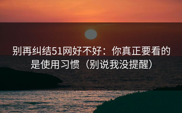 别再纠结51网好不好:你真正要看的是使用习惯(别说我没提醒) 别再纠结51网好不好:你真正要看的是使用习惯(别说我没提醒)