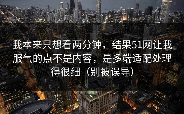 我本来只想看两分钟,结果51网让我服气的点不是内容,是多端适配处理得很细(别被误导) 我本来只想看两分钟,结果51网让我服气的点不是内容,是多端适配处理得很细(别被误导)