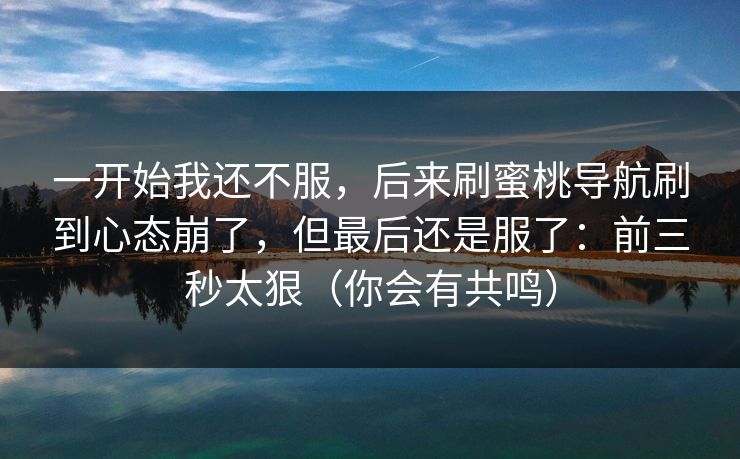 一开始我还不服，后来刷蜜桃导航刷到心态崩了，但最后还是服了：前三秒太狠（你会有共鸣）