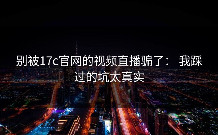别被17c官网的视频直播骗了： 我踩过的坑太真实