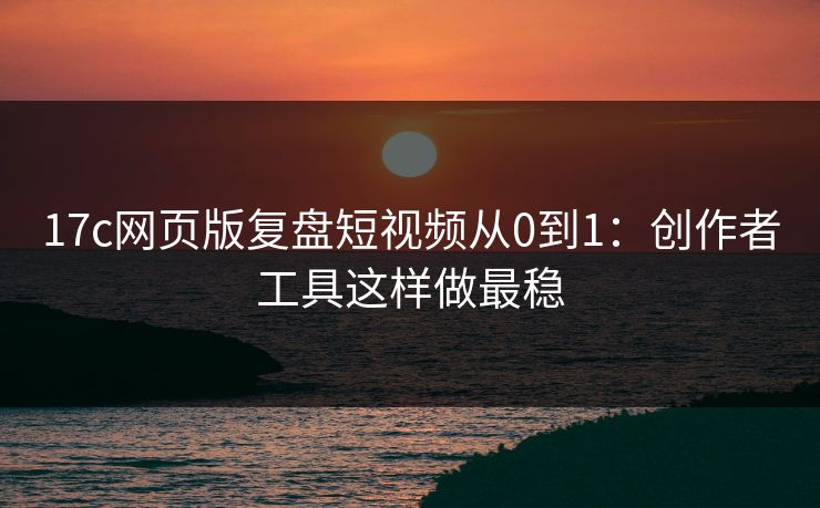 17c网页版复盘短视频从0到1：创作者工具这样做最稳