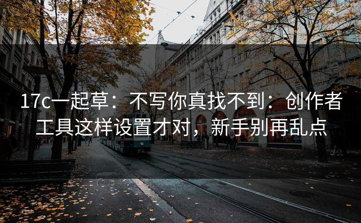 17c一起草：不写你真找不到：创作者工具这样设置才对，新手别再乱点