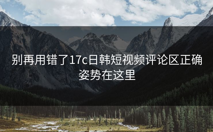 别再用错了17c日韩短视频评论区正确姿势在这里